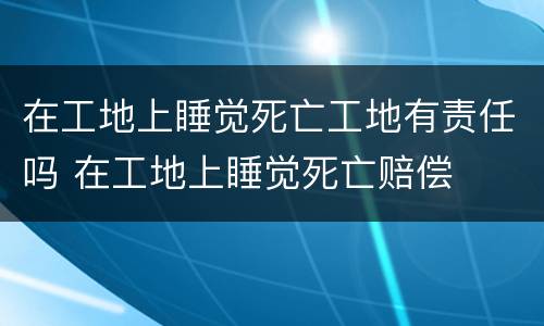 在工地上睡觉死亡工地有责任吗 在工地上睡觉死亡赔偿