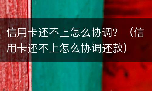 信用卡还不上怎么协调？（信用卡还不上怎么协调还款）