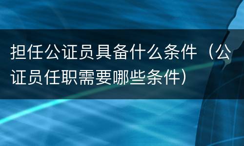 担任公证员具备什么条件（公证员任职需要哪些条件）