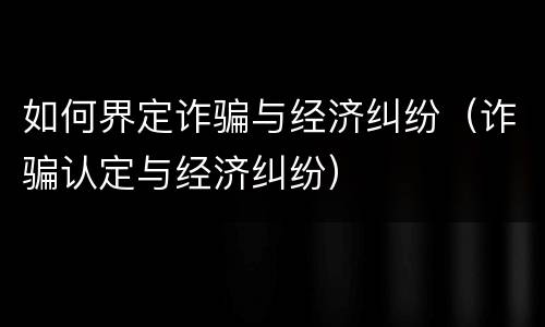 如何界定诈骗与经济纠纷（诈骗认定与经济纠纷）
