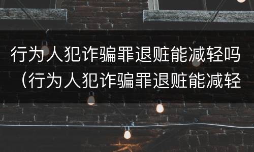 行为人犯诈骗罪退赃能减轻吗（行为人犯诈骗罪退赃能减轻吗判几年）