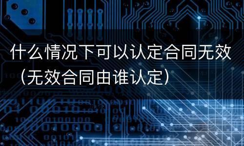 什么情况下可以认定合同无效（无效合同由谁认定）