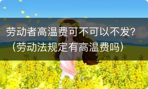 劳动者高温费可不可以不发？（劳动法规定有高温费吗）