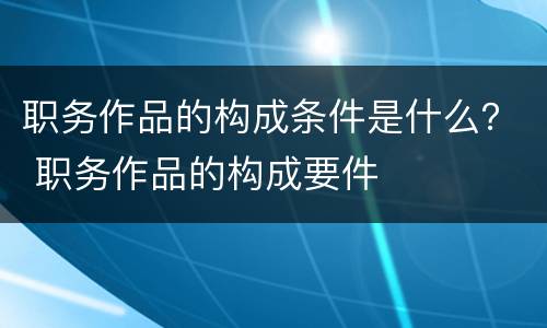 职务作品的构成条件是什么？ 职务作品的构成要件