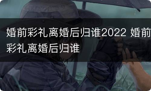 婚前彩礼离婚后归谁2022 婚前彩礼离婚后归谁