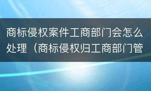 商标侵权案件工商部门会怎么处理（商标侵权归工商部门管吗）