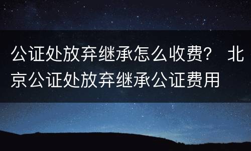 公证处放弃继承怎么收费？ 北京公证处放弃继承公证费用