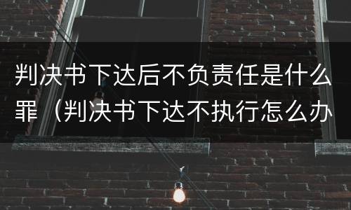 判决书下达后不负责任是什么罪（判决书下达不执行怎么办）