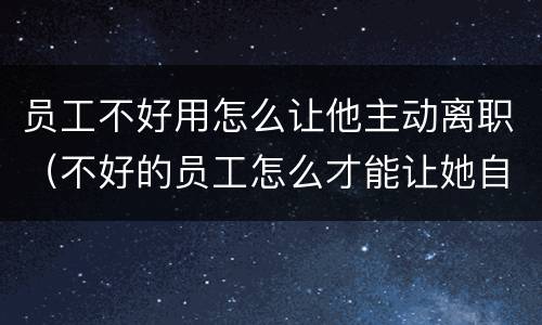 员工不好用怎么让他主动离职（不好的员工怎么才能让她自动离职）