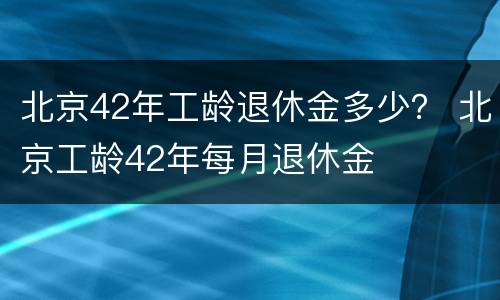 北京42年工龄退休金多少？ 北京工龄42年每月退休金