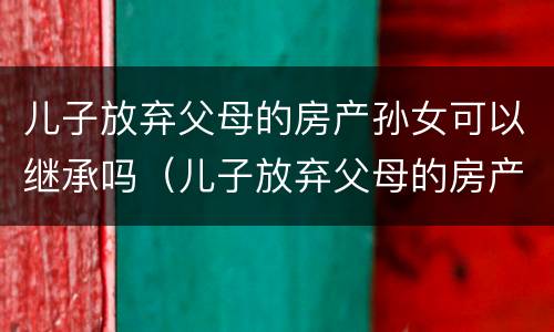 儿子放弃父母的房产孙女可以继承吗（儿子放弃父母的房产孙女可以继承吗）