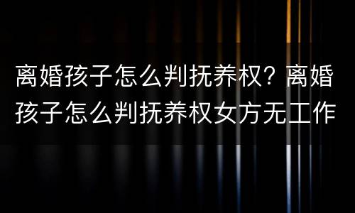离婚孩子怎么判抚养权? 离婚孩子怎么判抚养权女方无工作