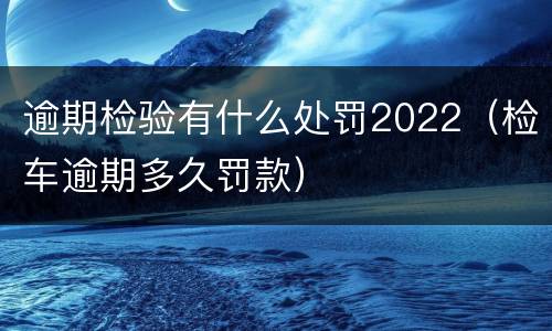 逾期检验有什么处罚2022（检车逾期多久罚款）
