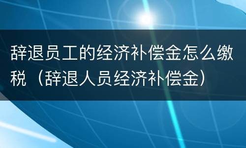 辞退员工的经济补偿金怎么缴税（辞退人员经济补偿金）