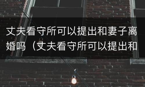 丈夫看守所可以提出和妻子离婚吗（丈夫看守所可以提出和妻子离婚吗知乎）