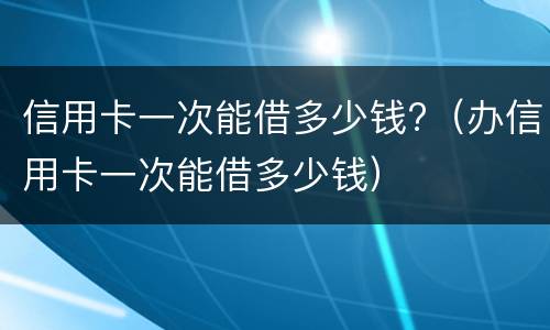 信用卡一次能借多少钱?（办信用卡一次能借多少钱）