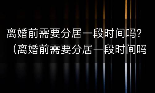离婚前需要分居一段时间吗？（离婚前需要分居一段时间吗女方）