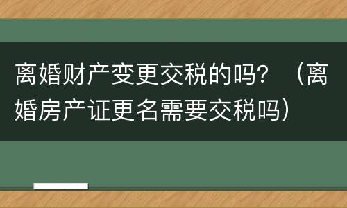 离婚财产变更交税的吗？（离婚房产证更名需要交税吗）