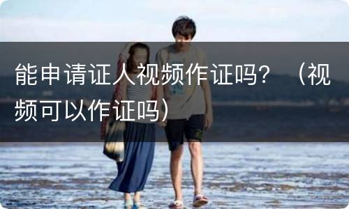 能申请证人视频作证吗？（视频可以作证吗）