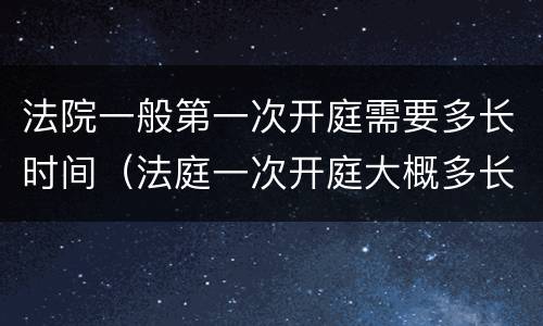 法院一般第一次开庭需要多长时间（法庭一次开庭大概多长时间）