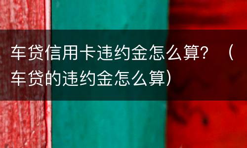 车贷信用卡违约金怎么算？（车贷的违约金怎么算）