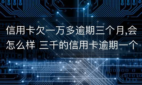信用卡欠一万多逾期三个月,会怎么样 三千的信用卡逾期一个月有什么后果