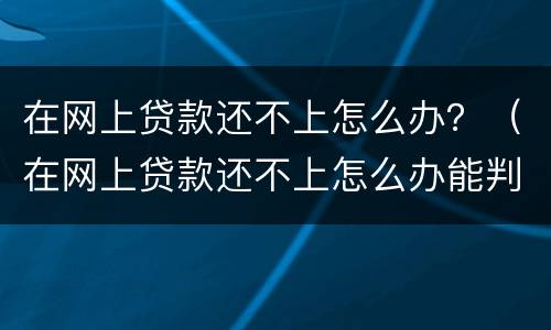 在网上贷款还不上怎么办？（在网上贷款还不上怎么办能判刑吗）