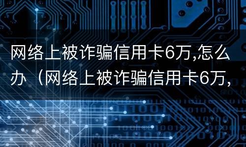 网络上被诈骗信用卡6万,怎么办（网络上被诈骗信用卡6万,怎么办呢）