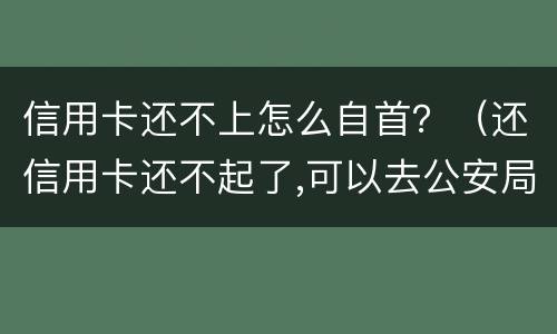 信用卡还不上怎么自首？（还信用卡还不起了,可以去公安局自首不）