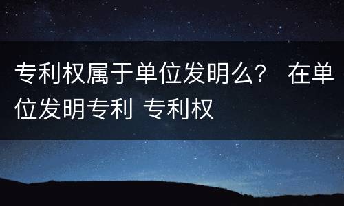 专利权属于单位发明么？ 在单位发明专利 专利权