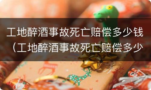 工地醉酒事故死亡赔偿多少钱（工地醉酒事故死亡赔偿多少钱啊）