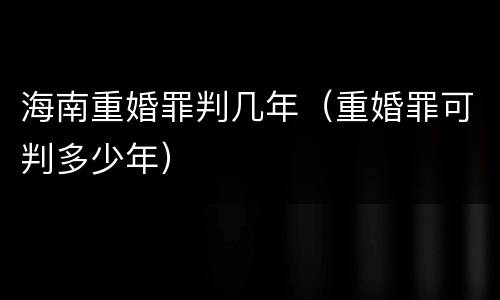 海南重婚罪判几年（重婚罪可判多少年）