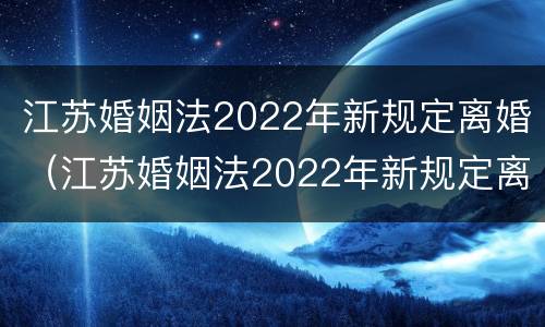 江苏婚姻法2022年新规定离婚（江苏婚姻法2022年新规定离婚财产分割）