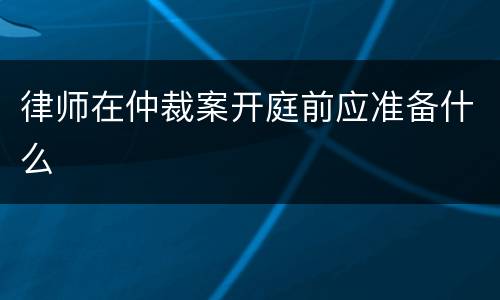 律师在仲裁案开庭前应准备什么