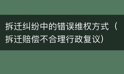 拆迁纠纷中的错误维权方式（拆迁赔偿不合理行政复议）