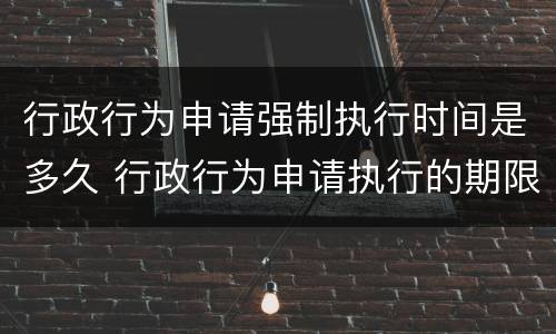 行政行为申请强制执行时间是多久 行政行为申请执行的期限