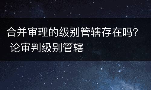 合并审理的级别管辖存在吗？ 论审判级别管辖