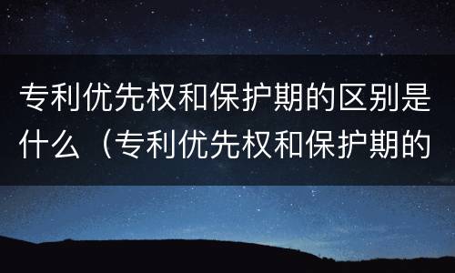 专利优先权和保护期的区别是什么（专利优先权和保护期的区别是什么呢）