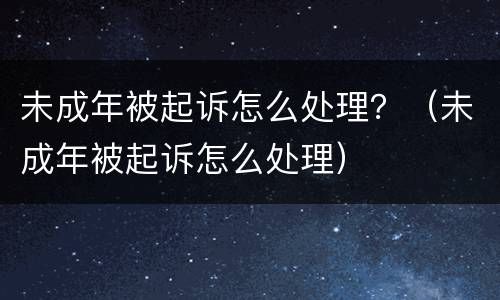 未成年被起诉怎么处理？（未成年被起诉怎么处理）