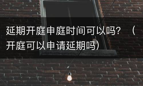 延期开庭申庭时间可以吗？（开庭可以申请延期吗）