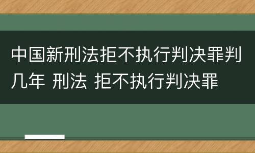 中国新刑法拒不执行判决罪判几年 刑法 拒不执行判决罪