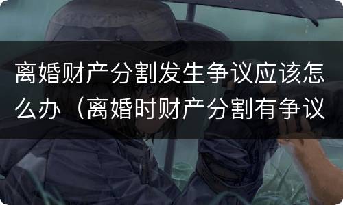 离婚财产分割发生争议应该怎么办（离婚时财产分割有争议怎么办）