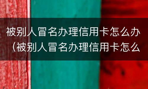 被别人冒名办理信用卡怎么办（被别人冒名办理信用卡怎么办呢）