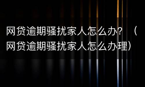 网贷逾期骚扰家人怎么办？（网贷逾期骚扰家人怎么办理）