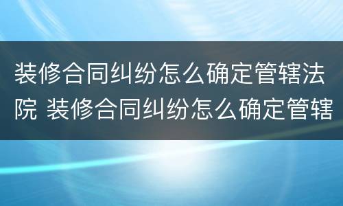 装修合同纠纷怎么确定管辖法院 装修合同纠纷怎么确定管辖法院