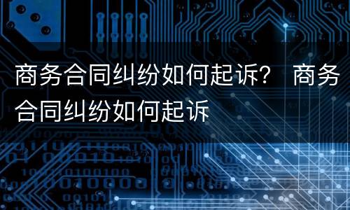 商务合同纠纷如何起诉？ 商务合同纠纷如何起诉