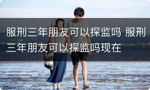 服刑三年朋友可以探监吗 服刑三年朋友可以探监吗现在
