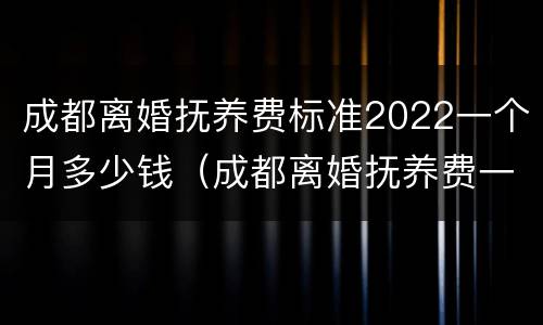 成都离婚抚养费标准2022一个月多少钱（成都离婚抚养费一般给多少）