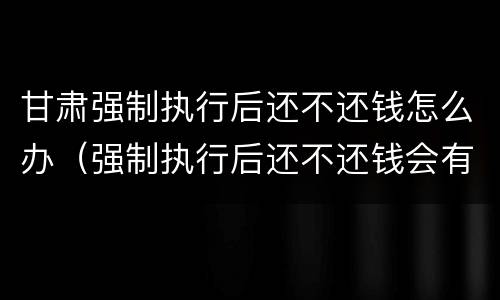 甘肃强制执行后还不还钱怎么办（强制执行后还不还钱会有什么后果）