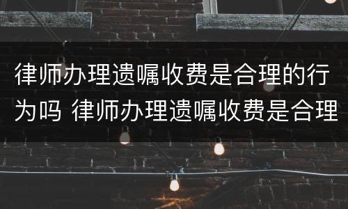律师办理遗嘱收费是合理的行为吗 律师办理遗嘱收费是合理的行为吗对吗
